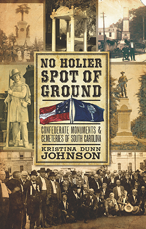 No Holier Spot of Ground: Confederate Monuments & Cemeteries of South Carolina ~ Kristina Dunn Johnson